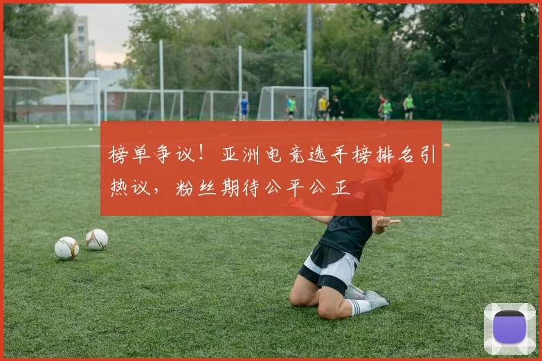 榜单争议！亚洲电竞选手榜排名引热议，粉丝期待公平公正