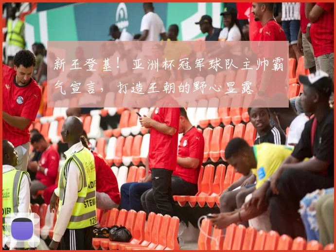 新王登基！亚洲杯冠军球队主帅霸气宣言，打造王朝的野心显露